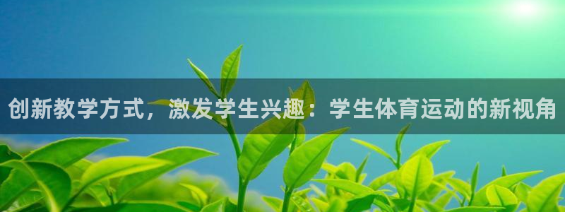 尊龙官网下载招商电话：创新教学方式，激发学生兴趣：学