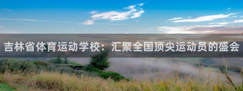 尊龙官方正版app官网：吉林省体育运动学校：汇聚全国